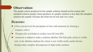 Observation:
The purple colour produced in the sample solution should not be creator dial
standard solution purple colour produces in sample solution is less then the standard
solution the sample will pass the limit test of iron and vice versa
Reasons:
 Citric acid prevent the precipitate of iron with ammonia by forming a
complex with it
 Thioglycolic acid helps to oxidize iron (II) iron (III)
 Ammonia is added to make a solution alkaline The Pale pink colour is visible
only in the alkaline medium the colour is not visible acidic media ferrous
thioglycolate complex decomposers in high acidic medium
 