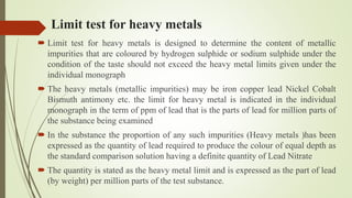 Limit test for heavy metals
 Limit test for heavy metals is designed to determine the content of metallic
impurities that are coloured by hydrogen sulphide or sodium sulphide under the
condition of the taste should not exceed the heavy metal limits given under the
individual monograph
 The heavy metals (metallic impurities) may be iron copper lead Nickel Cobalt
Bismuth antimony etc. the limit for heavy metal is indicated in the individual
monograph in the term of ppm of lead that is the parts of lead for million parts of
the substance being examined
 In the substance the proportion of any such impurities (Heavy metals )has been
expressed as the quantity of lead required to produce the colour of equal depth as
the standard comparison solution having a definite quantity of Lead Nitrate
 The quantity is stated as the heavy metal limit and is expressed as the part of lead
(by weight) per million parts of the test substance.
 
