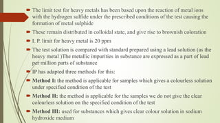 The limit test for heavy metals has been based upon the reaction of metal ions
with the hydrogen sulfide under the prescribed conditions of the test causing the
formation of metal sulphide
 These remain distributed in colloidal state, and give rise to brownish coloration
 I. P. limit for heavy metal is 20 ppm
 The test solution is compared with standard prepared using a lead solution (as the
heavy metal )The metallic impurities in substance are expressed as a part of lead
per million parts of substance
 IP has adapted three methods for this:
 Method I: the method is applicable for samples which gives a colourless solution
under specified condition of the test
 Method II: the method is applicable for the samples we do not give the clear
colourless solution on the specified condition of the test
 Method III: used for substances which gives clear colour solution in sodium
hydroxide medium
 