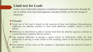 Limit test for Lead:
Lead is most undesirable impurity in medicinal compounds and comes through the
use of sulfuric acid, lead lined apparatus and glass bottles use for the storage of
chemicals:
 Principle:
 Limit test of the lead is based on the reaction of lead and diphenyl thiocarbazone
(dithizone )in alkaline solution to form lead dithizone complex which is red in
colour.
 Dithizone in chloroform is able to extract lead from the alkaline aqueous solution as
a lead dithizone complex( Red in colour )
 The original dithizone is having a green colour in chloroform while the lead
dithiozone is having a violet colour so the resulting colour at the end of the process
is red .
 The intensity of the colour of the complex is dependent upon the amount of lead in
the solution.
 