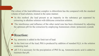 The colour of the lead-dithizone complex is chloroform has the compared with the standard
volume of lead solution, treated in the same manner.
 In this method ,the lead present as an impurity in the substance get separated by
extracting in alkaline solution with dithizone extraction solution.
 The interference and influence of the other metal ions has been eliminated by adjusting
the optimum pH for the extraction by employing Ammonium citrate /potassium cyanide
Reaction:
 Aq. ammonia is added in the limit test of lead:
 In the limit test of the lead, PbS is produced by addition of standard H2S, to the solution
containing lead.
 pH 3-4 is necessary for the precipitation of PbS So aq. Ammonia/acetic acid is added to
maintain that pH.
 