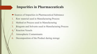 Impurities in Pharmaceuticals
 Sources of Impurities in Pharmaceutical Substance
1. Raw material used in Manufacturing Process
2. Method or Process used in Manufacturing
3. Reagents and Solvents used in Manufacturing Process
4. Reaction Vessels
5. Atmospheric Contaminants
6. Decomposition of the Product during storage
 