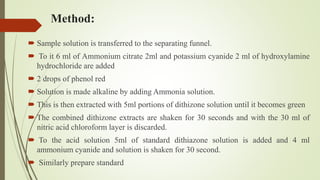 Method:
 Sample solution is transferred to the separating funnel.
 To it 6 ml of Ammonium citrate 2ml and potassium cyanide 2 ml of hydroxylamine
hydrochloride are added
 2 drops of phenol red
 Solution is made alkaline by adding Ammonia solution.
 This is then extracted with 5ml portions of dithizone solution until it becomes green
 The combined dithizone extracts are shaken for 30 seconds and with the 30 ml of
nitric acid chloroform layer is discarded.
 To the acid solution 5ml of standard dithiazone solution is added and 4 ml
ammonium cyanide and solution is shaken for 30 second.
 Similarly prepare standard
 