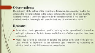 Observations:
The intensity of the colour of the complex is depend on the amount of lead in the
solution the colour produced in the sample solution should not be greater than the
standard solution if the colour produces in the sample solution is less than the
standard solution the sample will pass the limit test of lead and vice versa
Reasons:
 Ammonium citrate, potassium cyanide, hydroxylamine hydrochloride is used to
make pH optimum so the interference and influence of other impurities have been
eliminated .
 Phenol red is used as indicator to develop the colour at the end of the process
Lead present as impurities in the substance gets separated by extracting an
alkaline solution with dithiazone extraction solution.
 
