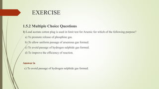 EXERCISE
1.5.2 Multiple Choice Questions
1) Lead acetate cotton plug is used in limit test for Arsenic for which of the following purpose?
a) To promote release of phosphine gas.
b) To allow uniform passage of arsenious gas formed.
c) To avoid passage of hydrogen sulphide gas formed.
d) To improve the efficiency of reaction.
Answer is
c) To avoid passage of hydrogen sulphide gas formed.
 