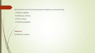 2) In the limit test for lead, lead present as impurity is extracted using.
a) Barium sulphate
b) Dithizone solution
c) Silver nitrate
d) Sodium phosphate
Answer is
b) Dithizone solution
 