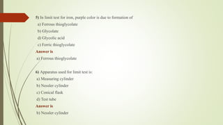 5) In limit test for iron, purple color is due to formation of
a) Ferrous thioglycolate
b) Glycolate
d) Glycolic acid
c) Ferric thioglycolate
Answer is
a) Ferrous thioglycolate
6) Apparatus used for limit test is:
a) Measuring cylinder
b) Nessler cylinder
c) Conical flask
d) Test tube
Answer is
b) Nessler cylinder
 