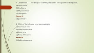 7) Limit test are ----- test designed to identify and control small quantities of impurities.
a) Quantitative
b) Qualitative
c) Physiochemical
d) Therapeutic
Answer is
a)Quantitative
8) Which of the following error is unpredictable
a)Determinate error
b) Indeterminate error
c) Gross error
d) None of the above
Answer is
b) Indeterminate error
 
