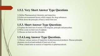 1.5.2. Very Short Answer Type Questions
1) Define Pharmaceutical chemistry and impurities.
2) Enlist environmental factors which impure the drug substances
3) Write down the principle of heavy metal limit test.
1.5.3. Short Answer Type Questions
1) Explain the limit test of arsenic with diagram, principle and procedure.
2) Write a note on limit test of sulphate
3) Discuss on limit test for chlorides.
1.5.4.Long Answer Type Questions.
1) Discuss various sources of impurities in pharmaceutical products. Discuss principle,
chemistry involved and method of limit test of iron.
2) Write a detail note on sources of impurities in pharmaceuticals.
 