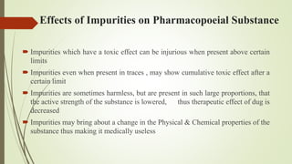 Effects of Impurities on Pharmacopoeial Substance
 Impurities which have a toxic effect can be injurious when present above certain
limits
 Impurities even when present in traces , may show cumulative toxic effect after a
certain limit
 Impurities are sometimes harmless, but are present in such large proportions, that
the active strength of the substance is lowered, thus therapeutic effect of dug is
decreased
 Impurities may bring about a change in the Physical & Chemical properties of the
substance thus making it medically useless
 
