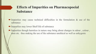 Effects of Impurities on Pharmacopoeial
Substance
 Impurities may cause technical difficulties in the formulation & use of the
substance
 Impurities may lower Shelf life of substance
 Impurities though harmless in nature may bring about changes in odour , colour ,
taste etc. thus making the use of the substance unethical as well as unhygenic
 