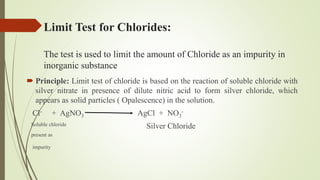 Limit Test for Chlorides:
The test is used to limit the amount of Chloride as an impurity in
inorganic substance
 Principle: Limit test of chloride is based on the reaction of soluble chloride with
silver nitrate in presence of dilute nitric acid to form silver chloride, which
appears as solid particles ( Opalescence) in the solution.
Cl- + AgNO3 AgCl + NO3
-
Soluble chloride Silver Chloride
present as
impurity
 