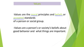 Values
-Values are the moral principles and beliefs or
accepted standards
of a person or social group.
-Values are a person's or society’s beliefs about
good behavior and what things are important.
 