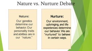 Nature:
Our genetics
determine our
behavior.Our
personality traits
andabilities are in
our “nature.”
Nurture:
Our environment,
upbringing,and life
experiences determine
our behavior. We are
“nurtured” to behave
in certain ways.
 