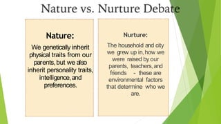 Nature:
We genetically inherit
physical traits from our
parents,but we also
inherit personality traits,
intelligence,and
preferences.
Nurture:
The household and city
we grew up in,how we
were raised by our
parents, teachers,and
friends - these are
environmental factors
that determine who we
are.
 