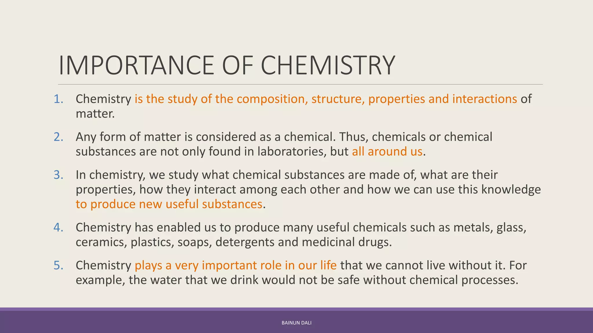 IMPORTANCE OF CHEMISTRY
1. Chemistry is the study of the composition, structure, properties and interactions of
matter.
2. Any form of matter is considered as a chemical. Thus, chemicals or chemical
substances are not only found in laboratories, but all around us.
3. In chemistry, we study what chemical substances are made of, what are their
properties, how they interact among each other and how we can use this knowledge
to produce new useful substances.
4. Chemistry has enabled us to produce many useful chemicals such as metals, glass,
ceramics, plastics, soaps, detergents and medicinal drugs.
5. Chemistry plays a very important role in our life that we cannot live without it. For
example, the water that we drink would not be safe without chemical processes.
BAINUN DALI
 