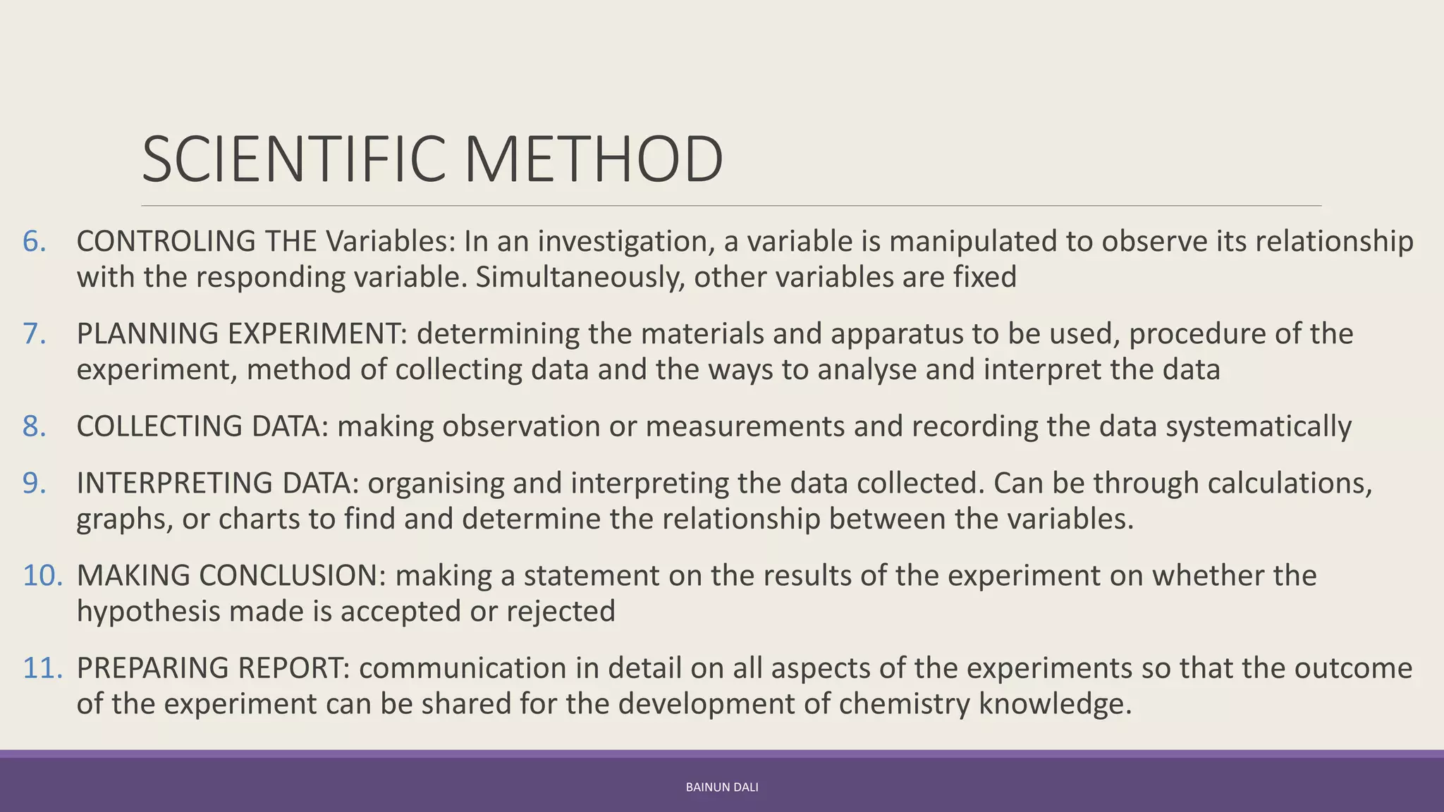 SCIENTIFIC METHOD
6. CONTROLING THE Variables: In an investigation, a variable is manipulated to observe its relationship
with the responding variable. Simultaneously, other variables are fixed
7. PLANNING EXPERIMENT: determining the materials and apparatus to be used, procedure of the
experiment, method of collecting data and the ways to analyse and interpret the data
8. COLLECTING DATA: making observation or measurements and recording the data systematically
9. INTERPRETING DATA: organising and interpreting the data collected. Can be through calculations,
graphs, or charts to find and determine the relationship between the variables.
10. MAKING CONCLUSION: making a statement on the results of the experiment on whether the
hypothesis made is accepted or rejected
11. PREPARING REPORT: communication in detail on all aspects of the experiments so that the outcome
of the experiment can be shared for the development of chemistry knowledge.
BAINUN DALI
 