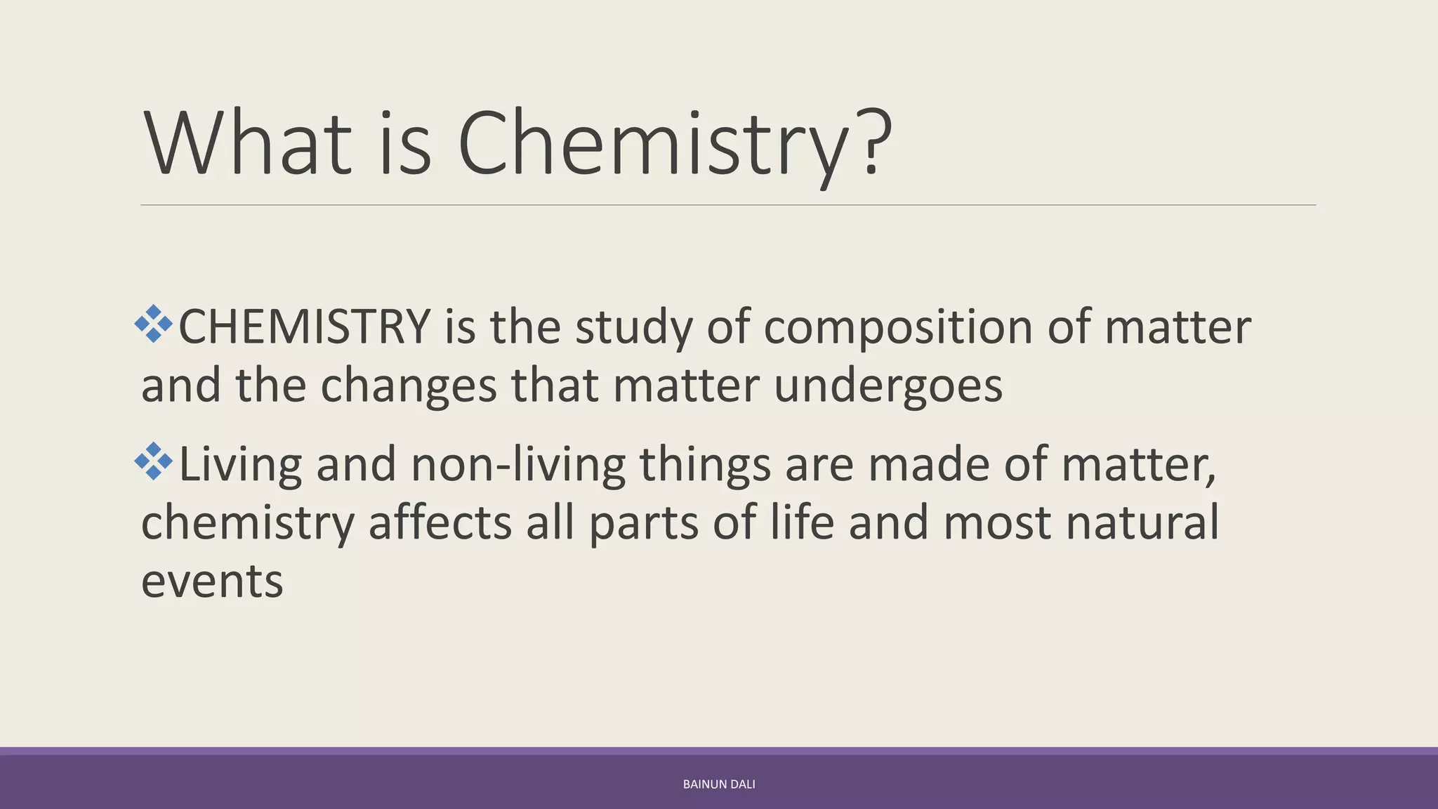 What is Chemistry?
❖CHEMISTRY is the study of composition of matter
and the changes that matter undergoes
❖Living and non-living things are made of matter,
chemistry affects all parts of life and most natural
events
BAINUN DALI
 