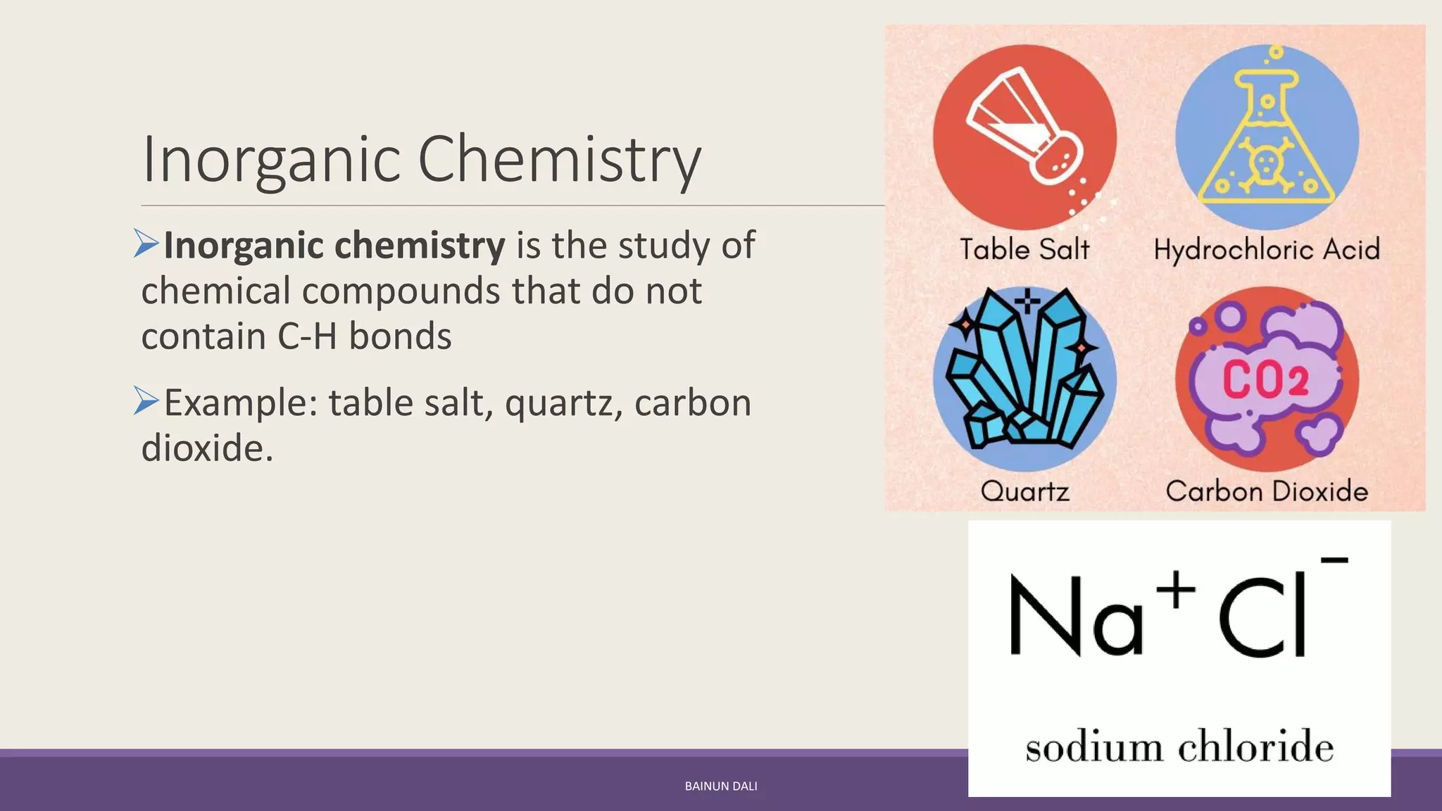 Inorganic Chemistry
➢Inorganic chemistry is the study of
chemical compounds that do not
contain C-H bonds
➢Example: table salt, quartz, carbon
dioxide.
BAINUN DALI
 