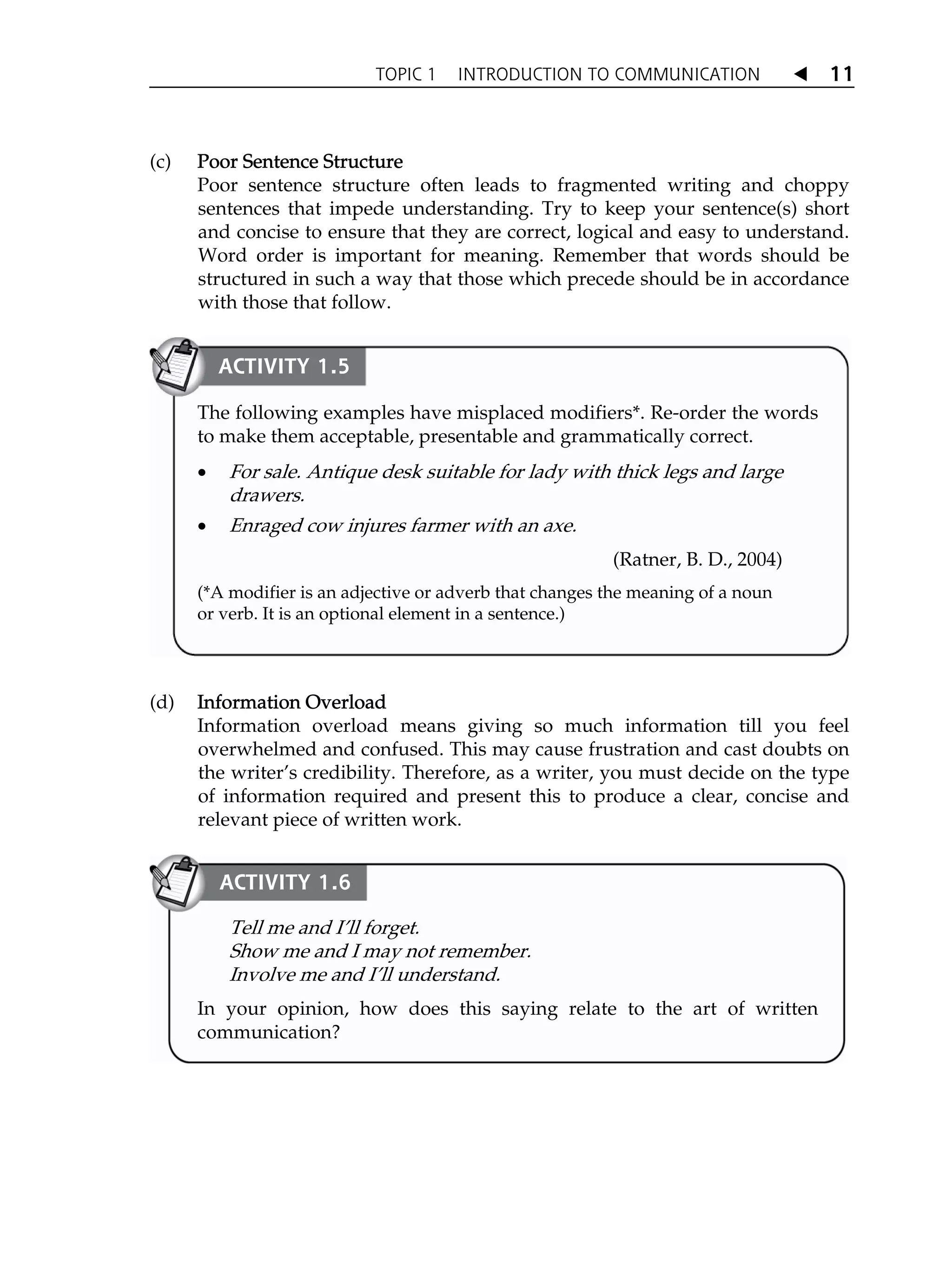 TOPIC 1 INTRODUCTION TO COMMUNICATION W 11
(c) P
Poor Sentence Structure
Poor sentence structure often leads to fragmented writing and choppy
sentences that impede understanding. Try to keep your sentence(s) short
and concise to ensure that they are correct, logical and easy to understand.
Word order is important for meaning. Remember that words should be
structured in such a way that those which precede should be in accordance
with those that follow.
(d) I
Information Overload
Information overload means giving so much information till you feel
overwhelmed and confused. This may cause frustration and cast doubts on
the writerÊs credibility. Therefore, as a writer, you must decide on the type
of information required and present this to produce a clear, concise and
relevant piece of written work.
Tell me and IÊll forget.
Show me and I may not remember.
Involve me and IÊll understand.
In your opinion, how does this saying relate to the art of written
communication?
ACTIVITY 1.6
The following examples have misplaced modifiers*. Re-order the words
to make them acceptable, presentable and grammatically correct.
x For sale. Antique desk suitable for lady with thick legs and large
drawers.
x Enraged cow injures farmer with an axe.
(Ratner, B. D., 2004)
(*A modifier is an adjective or adverb that changes the meaning of a noun
or verb. It is an optional element in a sentence.)
ACTIVITY 1.5
 