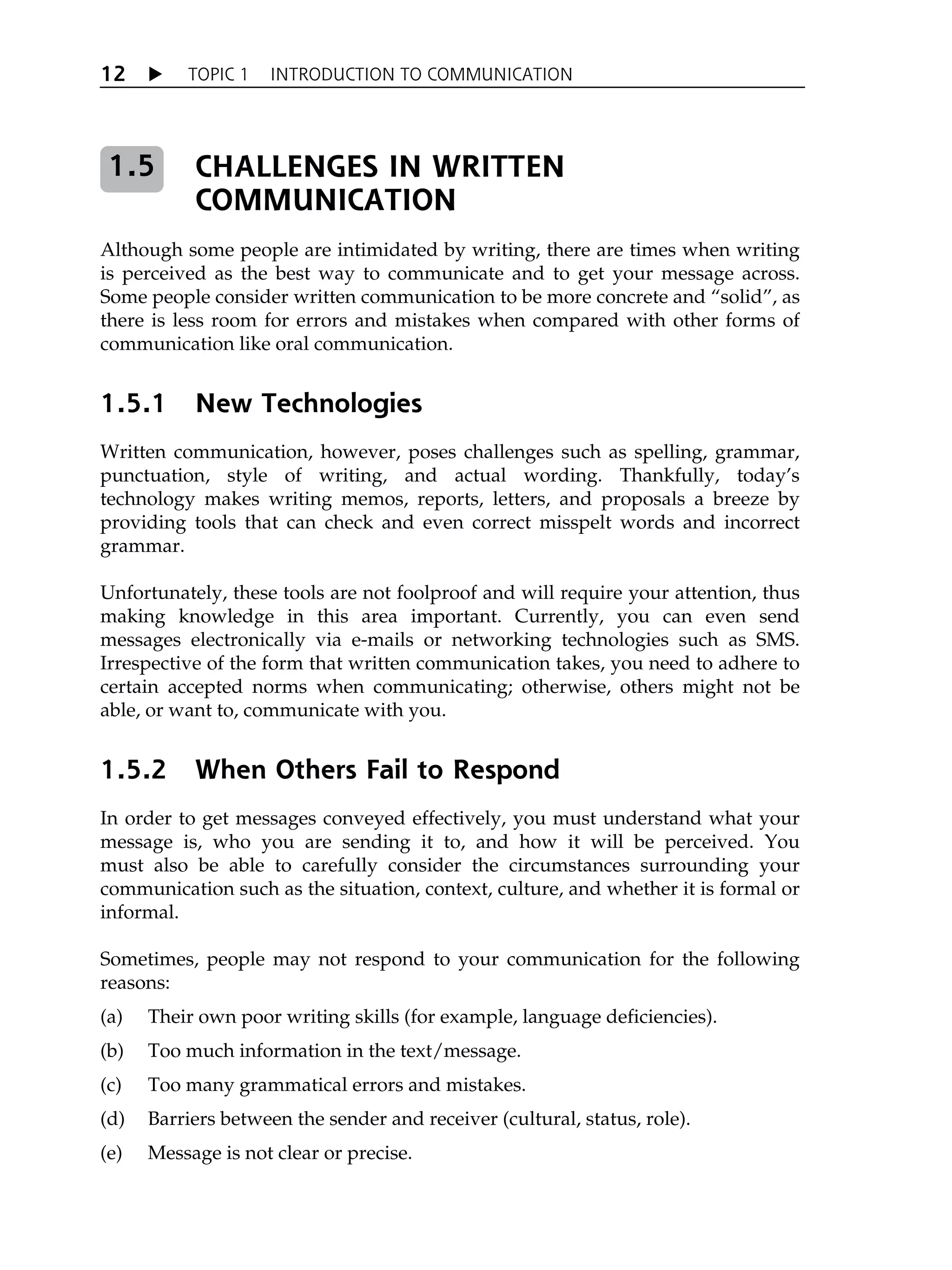 X TOPIC 1 INTRODUCTION TO COMMUNICATION
12
CHALLENGES IN WRITTEN
COMMUNICATION
Although some people are intimidated by writing, there are times when writing
is perceived as the best way to communicate and to get your message across.
Some people consider written communication to be more concrete and „solid‰, as
there is less room for errors and mistakes when compared with other forms of
communication like oral communication.
1.5.1 New Technologies
Written communication, however, poses challenges such as spelling, grammar,
punctuation, style of writing, and actual wording. Thankfully, todayÊs
technology makes writing memos, reports, letters, and proposals a breeze by
providing tools that can check and even correct misspelt words and incorrect
grammar.
Unfortunately, these tools are not foolproof and will require your attention, thus
making knowledge in this area important. Currently, you can even send
messages electronically via e-mails or networking technologies such as SMS.
Irrespective of the form that written communication takes, you need to adhere to
certain accepted norms when communicating; otherwise, others might not be
able, or want to, communicate with you.
1.5.2 When Others Fail to Respond
In order to get messages conveyed effectively, you must understand what your
message is, who you are sending it to, and how it will be perceived. You
must also be able to carefully consider the circumstances surrounding your
communication such as the situation, context, culture, and whether it is formal or
informal.
Sometimes, people may not respond to your communication for the following
reasons:
(a) Their own poor writing skills (for example, language deficiencies).
(b) Too much information in the text/message.
(c) Too many grammatical errors and mistakes.
(d) Barriers between the sender and receiver (cultural, status, role).
(e) Message is not clear or precise.
1.5
 