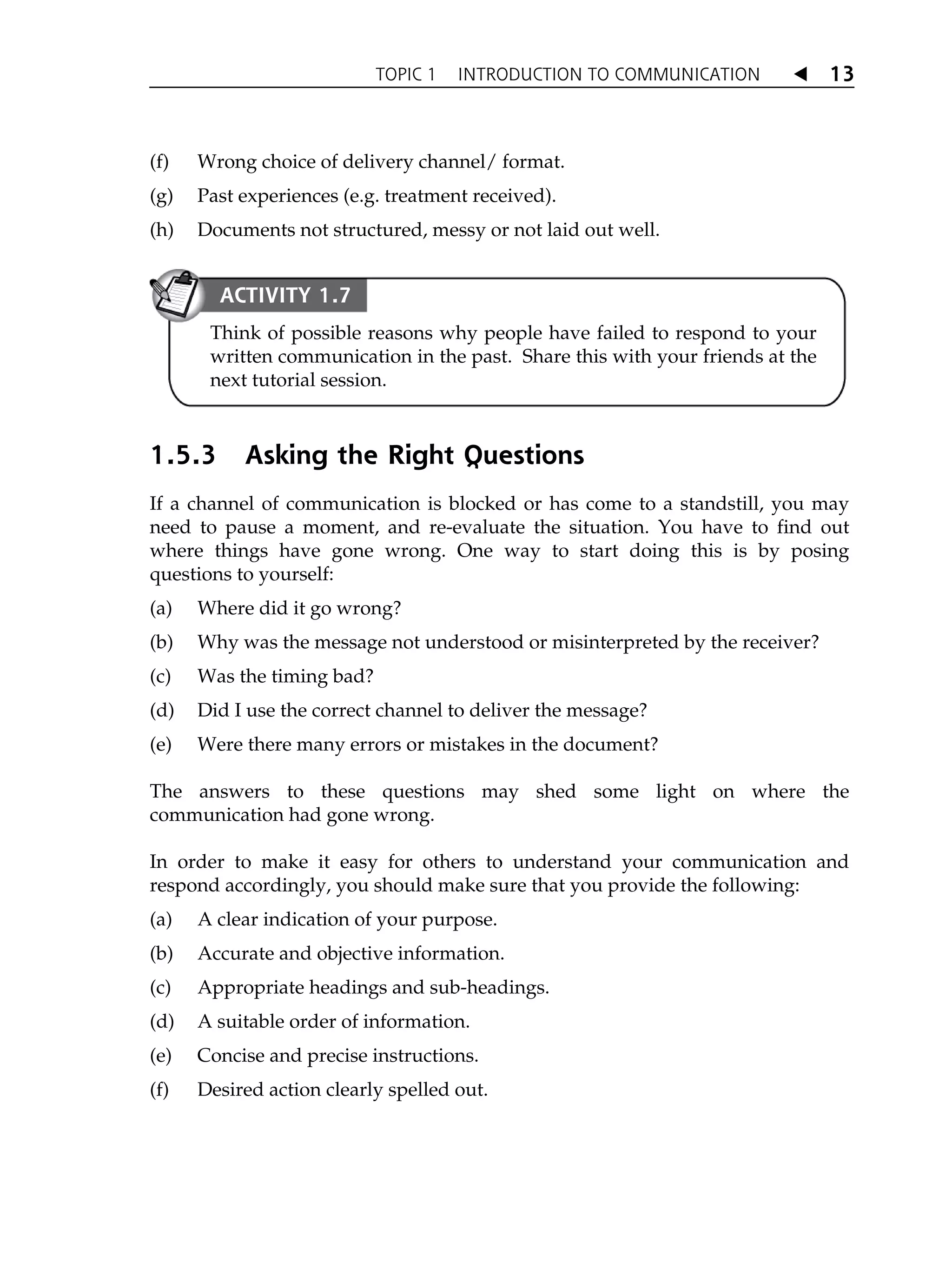 TOPIC 1 INTRODUCTION TO COMMUNICATION W 13
(f) Wrong choice of delivery channel/ format.
(g) Past experiences (e.g. treatment received).
(h) Documents not structured, messy or not laid out well.
1.5.3 Asking the Right Questions
If a channel of communication is blocked or has come to a standstill, you may
need to pause a moment, and re-evaluate the situation. You have to find out
where things have gone wrong. One way to start doing this is by posing
questions to yourself:
(a) Where did it go wrong?
(b) Why was the message not understood or misinterpreted by the receiver?
(c) Was the timing bad?
(d) Did I use the correct channel to deliver the message?
(e) Were there many errors or mistakes in the document?
The answers to these questions may shed some light on where the
communication had gone wrong.
In order to make it easy for others to understand your communication and
respond accordingly, you should make sure that you provide the following:
(a) A clear indication of your purpose.
(b) Accurate and objective information.
(c) Appropriate headings and sub-headings.
(d) A suitable order of information.
(e) Concise and precise instructions.
(f) Desired action clearly spelled out.
ACTIVITY 1.7
Think of possible reasons why people have failed to respond to your
written communication in the past. Share this with your friends at the
next tutorial session.
 