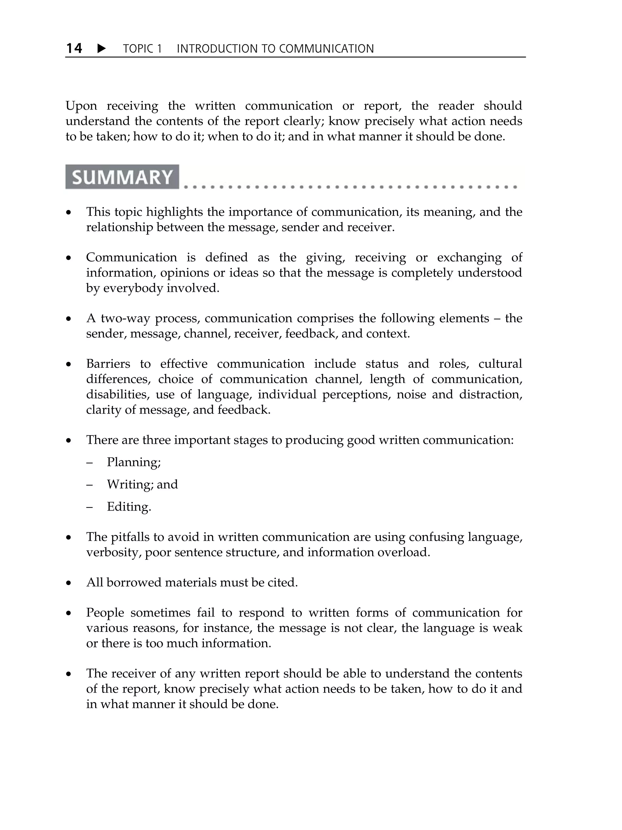 X TOPIC 1 INTRODUCTION TO COMMUNICATION
14
Upon receiving the written communication or report, the reader should
understand the contents of the report clearly; know precisely what action needs
to be taken; how to do it; when to do it; and in what manner it should be done.
x This topic highlights the importance of communication, its meaning, and the
relationship between the message, sender and receiver.
x Communication is defined as the giving, receiving or exchanging of
information, opinions or ideas so that the message is completely understood
by everybody involved.
x A two-way process, communication comprises the following elements – the
sender, message, channel, receiver, feedback, and context.
x Barriers to effective communication include status and roles, cultural
differences, choice of communication channel, length of communication,
disabilities, use of language, individual perceptions, noise and distraction,
clarity of message, and feedback.
x There are three important stages to producing good written communication:
– Planning;
– Writing; and
– Editing.
x The pitfalls to avoid in written communication are using confusing language,
verbosity, poor sentence structure, and information overload.
x All borrowed materials must be cited.
x People sometimes fail to respond to written forms of communication for
various reasons, for instance, the message is not clear, the language is weak
or there is too much information.
x The receiver of any written report should be able to understand the contents
of the report, know precisely what action needs to be taken, how to do it and
in what manner it should be done.
 