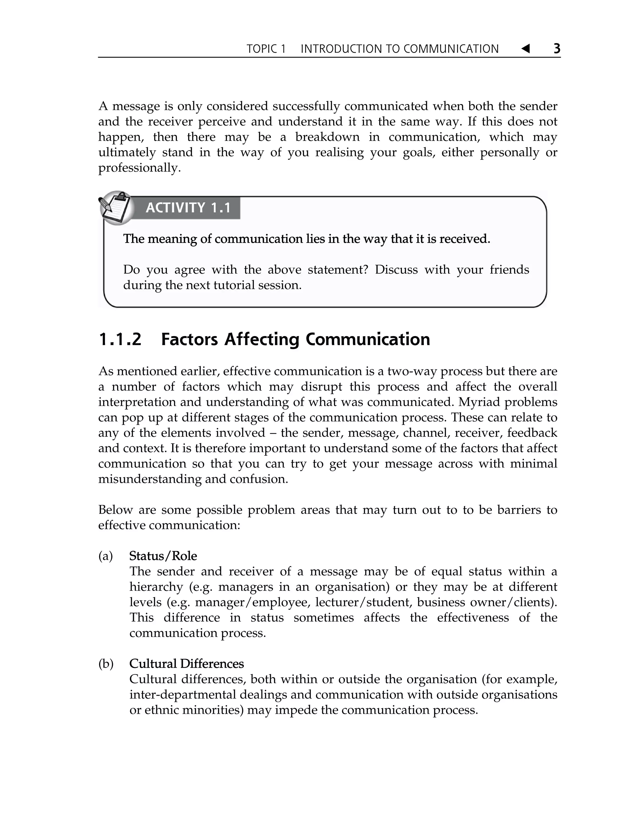 TOPIC 1 INTRODUCTION TO COMMUNICATION W 3
A message is only considered successfully communicated when both the sender
and the receiver perceive and understand it in the same way. If this does not
happen, then there may be a breakdown in communication, which may
ultimately stand in the way of you realising your goals, either personally or
professionally.
1.1.2 Factors Affecting Communication
As mentioned earlier, effective communication is a two-way process but there are
a number of factors which may disrupt this process and affect the overall
interpretation and understanding of what was communicated. Myriad problems
can pop up at different stages of the communication process. These can relate to
any of the elements involved – the sender, message, channel, receiver, feedback
and context. It is therefore important to understand some of the factors that affect
communication so that you can try to get your message across with minimal
misunderstanding and confusion.
Below are some possible problem areas that may turn out to to be barriers to
effective communication:
(a) S
Status/Role
The sender and receiver of a message may be of equal status within a
hierarchy (e.g. managers in an organisation) or they may be at different
levels (e.g. manager/employee, lecturer/student, business owner/clients).
This difference in status sometimes affects the effectiveness of the
communication process.
(b) C
Cultural Differences
Cultural differences, both within or outside the organisation (for example,
inter-departmental dealings and communication with outside organisations
or ethnic minorities) may impede the communication process.
ACTIVITY 1.1
The meaning of communication lies in the way that it is received.
Do you agree with the above statement? Discuss with your friends
during the next tutorial session.
 