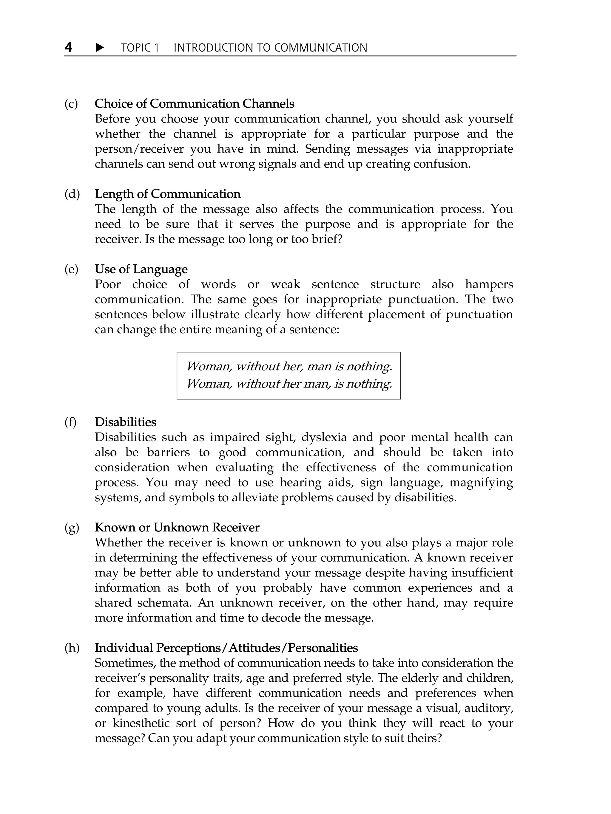 X TOPIC 1 INTRODUCTION TO COMMUNICATION
4
(c) C
Choice of Communication Channels
Before you choose your communication channel, you should ask yourself
whether the channel is appropriate for a particular purpose and the
person/receiver you have in mind. Sending messages via inappropriate
channels can send out wrong signals and end up creating confusion.
(d) L
Length of Communication
The length of the message also affects the communication process. You
need to be sure that it serves the purpose and is appropriate for the
receiver. Is the message too long or too brief?
(e) U
Use of Language
Poor choice of words or weak sentence structure also hampers
communication. The same goes for inappropriate punctuation. The two
sentences below illustrate clearly how different placement of punctuation
can change the entire meaning of a sentence:
(f) D
Disabilities
Disabilities such as impaired sight, dyslexia and poor mental health can
also be barriers to good communication, and should be taken into
consideration when evaluating the effectiveness of the communication
process. You may need to use hearing aids, sign language, magnifying
systems, and symbols to alleviate problems caused by disabilities.
(g) K
Known or Unknown Receiver
Whether the receiver is known or unknown to you also plays a major role
in determining the effectiveness of your communication. A known receiver
may be better able to understand your message despite having insufficient
information as both of you probably have common experiences and a
shared schemata. An unknown receiver, on the other hand, may require
more information and time to decode the message.
(h) I
Individual Perceptions/Attitudes/Personalities
Sometimes, the method of communication needs to take into consideration the
receiverÊs personality traits, age and preferred style. The elderly and children,
for example, have different communication needs and preferences when
compared to young adults. Is the receiver of your message a visual, auditory,
or kinesthetic sort of person? How do you think they will react to your
message? Can you adapt your communication style to suit theirs?
Woman, without her, man is nothing.
Woman, without her man, is nothing.
 