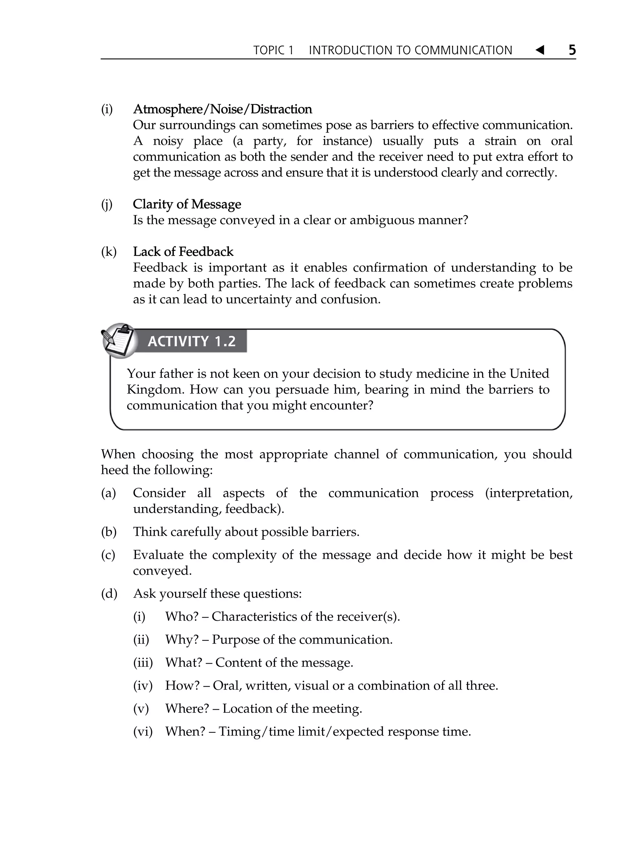 TOPIC 1 INTRODUCTION TO COMMUNICATION W 5
(i) A
Atmosphere/Noise/Distraction
Our surroundings can sometimes pose as barriers to effective communication.
A noisy place (a party, for instance) usually puts a strain on oral
communication as both the sender and the receiver need to put extra effort to
get the message across and ensure that it is understood clearly and correctly.
(j) C
Clarity of Message
Is the message conveyed in a clear or ambiguous manner?
(k) L
Lack of Feedback
Feedback is important as it enables confirmation of understanding to be
made by both parties. The lack of feedback can sometimes create problems
as it can lead to uncertainty and confusion.
When choosing the most appropriate channel of communication, you should
heed the following:
(a) Consider all aspects of the communication process (interpretation,
understanding, feedback).
(b) Think carefully about possible barriers.
(c) Evaluate the complexity of the message and decide how it might be best
conveyed.
(d) Ask yourself these questions:
(i) Who? – Characteristics of the receiver(s).
(ii) Why? – Purpose of the communication.
(iii) What? – Content of the message.
(iv) How? – Oral, written, visual or a combination of all three.
(v) Where? – Location of the meeting.
(vi) When? – Timing/time limit/expected response time.
ACTIVITY 1.2
Your father is not keen on your decision to study medicine in the United
Kingdom. How can you persuade him, bearing in mind the barriers to
communication that you might encounter?
 