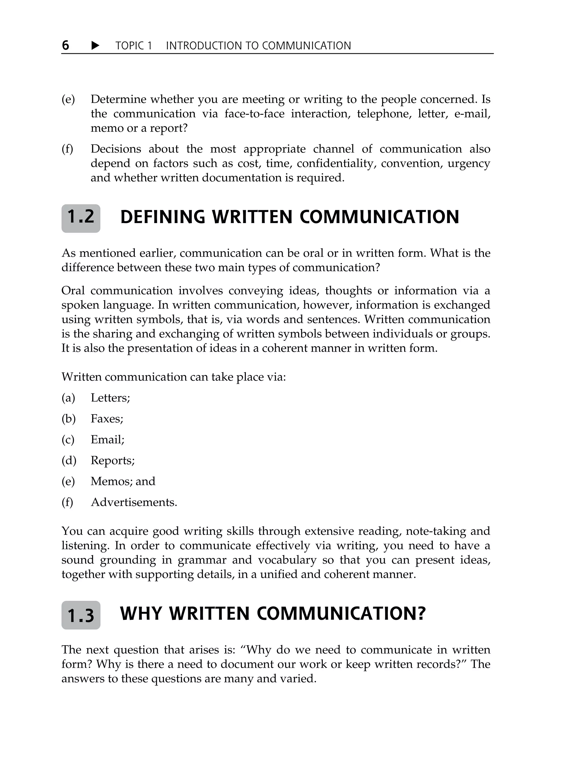 X TOPIC 1 INTRODUCTION TO COMMUNICATION
6
(e) Determine whether you are meeting or writing to the people concerned. Is
the communication via face-to-face interaction, telephone, letter, e-mail,
memo or a report?
(f) Decisions about the most appropriate channel of communication also
depend on factors such as cost, time, confidentiality, convention, urgency
and whether written documentation is required.
DEFINING WRITTEN COMMUNICATION
As mentioned earlier, communication can be oral or in written form. What is the
difference between these two main types of communication?
Oral communication involves conveying ideas, thoughts or information via a
spoken language. In written communication, however, information is exchanged
using written symbols, that is, via words and sentences. Written communication
is the sharing and exchanging of written symbols between individuals or groups.
It is also the presentation of ideas in a coherent manner in written form.
Written communication can take place via:
(a) Letters;
(b) Faxes;
(c) Email;
(d) Reports;
(e) Memos; and
(f) Advertisements.
You can acquire good writing skills through extensive reading, note-taking and
listening. In order to communicate effectively via writing, you need to have a
sound grounding in grammar and vocabulary so that you can present ideas,
together with supporting details, in a unified and coherent manner.
WHY WRITTEN COMMUNICATION?
The next question that arises is: „Why do we need to communicate in written
form? Why is there a need to document our work or keep written records?‰ The
answers to these questions are many and varied.
1.2
1.3
 