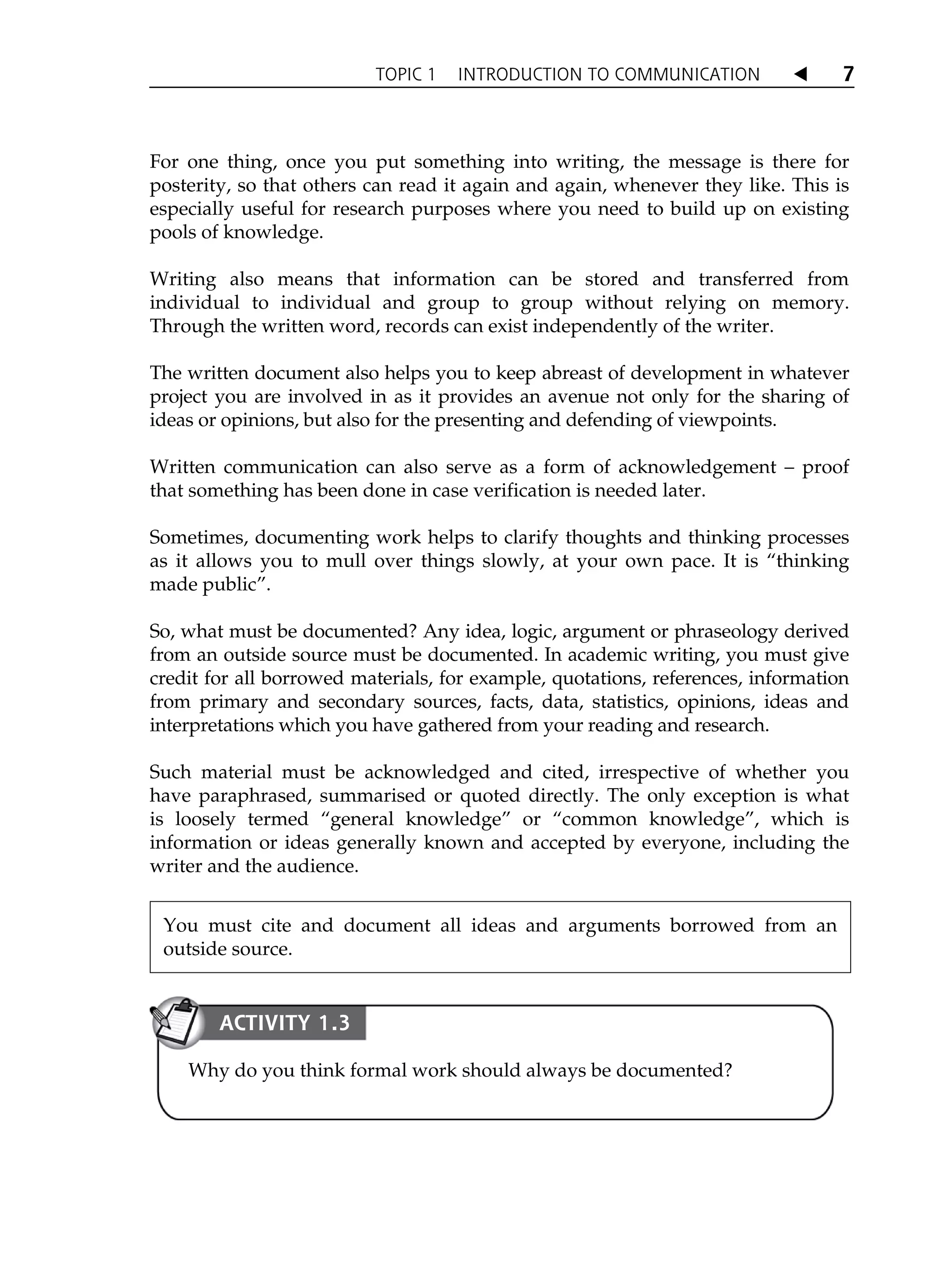TOPIC 1 INTRODUCTION TO COMMUNICATION W 7
For one thing, once you put something into writing, the message is there for
posterity, so that others can read it again and again, whenever they like. This is
especially useful for research purposes where you need to build up on existing
pools of knowledge.
Writing also means that information can be stored and transferred from
individual to individual and group to group without relying on memory.
Through the written word, records can exist independently of the writer.
The written document also helps you to keep abreast of development in whatever
project you are involved in as it provides an avenue not only for the sharing of
ideas or opinions, but also for the presenting and defending of viewpoints.
Written communication can also serve as a form of acknowledgement – proof
that something has been done in case verification is needed later.
Sometimes, documenting work helps to clarify thoughts and thinking processes
as it allows you to mull over things slowly, at your own pace. It is „thinking
made public‰.
So, what must be documented? Any idea, logic, argument or phraseology derived
from an outside source must be documented. In academic writing, you must give
credit for all borrowed materials, for example, quotations, references, information
from primary and secondary sources, facts, data, statistics, opinions, ideas and
interpretations which you have gathered from your reading and research.
Such material must be acknowledged and cited, irrespective of whether you
have paraphrased, summarised or quoted directly. The only exception is what
is loosely termed „general knowledge‰ or „common knowledge‰, which is
information or ideas generally known and accepted by everyone, including the
writer and the audience.
You must cite and document all ideas and arguments borrowed from an
outside source.
Why do you think formal work should always be documented?
ACTIVITY 1.3
 