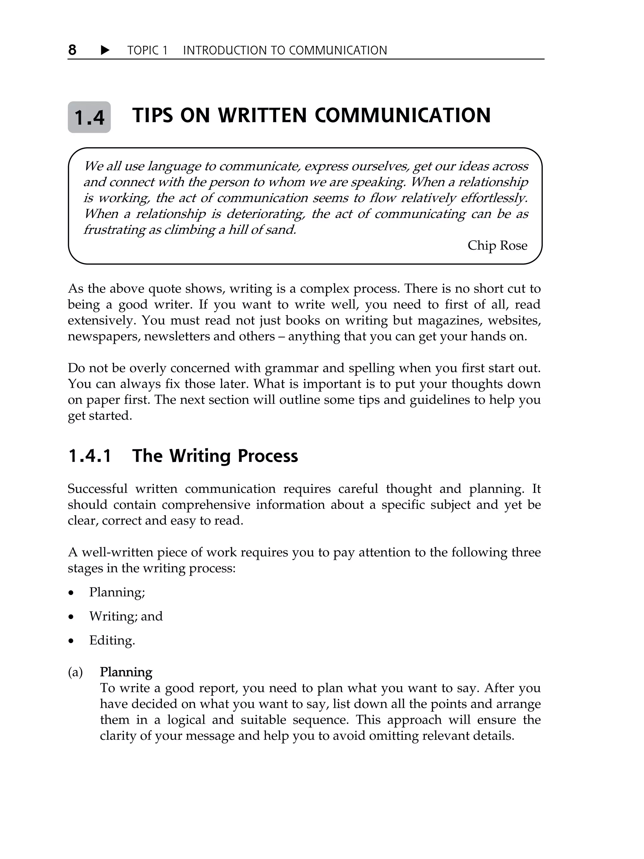 X TOPIC 1 INTRODUCTION TO COMMUNICATION
8
TIPS ON WRITTEN COMMUNICATION
As the above quote shows, writing is a complex process. There is no short cut to
being a good writer. If you want to write well, you need to first of all, read
extensively. You must read not just books on writing but magazines, websites,
newspapers, newsletters and others – anything that you can get your hands on.
Do not be overly concerned with grammar and spelling when you first start out.
You can always fix those later. What is important is to put your thoughts down
on paper first. The next section will outline some tips and guidelines to help you
get started.
1.4.1 The Writing Process
Successful written communication requires careful thought and planning. It
should contain comprehensive information about a specific subject and yet be
clear, correct and easy to read.
A well-written piece of work requires you to pay attention to the following three
stages in the writing process:
x Planning;
x Writing; and
x Editing.
(a) Planning
To write a good report, you need to plan what you want to say. After you
have decided on what you want to say, list down all the points and arrange
them in a logical and suitable sequence. This approach will ensure the
clarity of your message and help you to avoid omitting relevant details.
We all use language to communicate, express ourselves, get our ideas across
and connect with the person to whom we are speaking. When a relationship
is working, the act of communication seems to flow relatively effortlessly.
When a relationship is deteriorating, the act of communicating can be as
frustrating as climbing a hill of sand.
Chip Rose
1.4
 