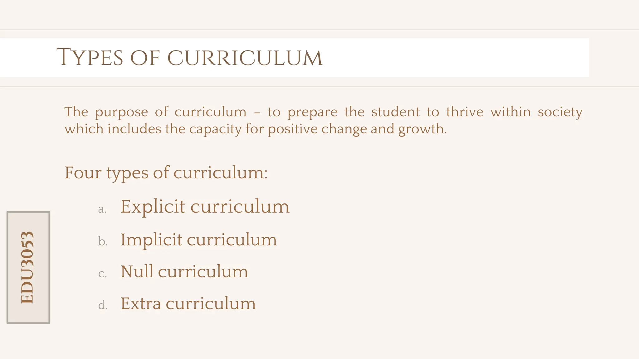 toolkit
Types of curriculum
The purpose of curriculum – to prepare the student to thrive within society
which includes the capacity for positive change and growth.
Four types of curriculum:
a. Explicit curriculum
b. Implicit curriculum
c. Null curriculum
d. Extra curriculum
EDU3053
 