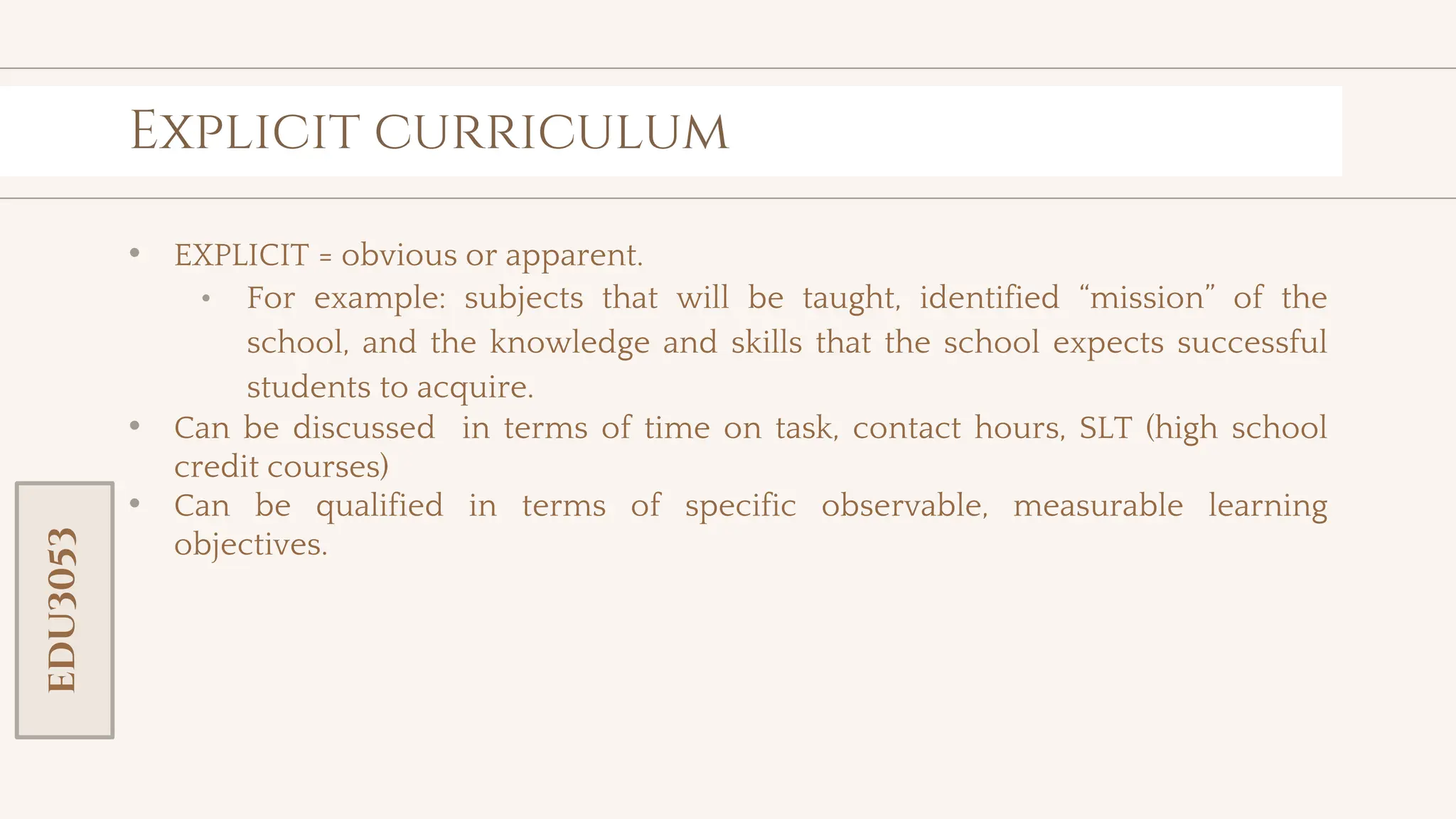 toolkit
Explicit curriculum
• EXPLICIT = obvious or apparent.
• For example: subjects that will be taught, identified “mission” of the
school, and the knowledge and skills that the school expects successful
students to acquire.
• Can be discussed in terms of time on task, contact hours, SLT (high school
credit courses)
• Can be qualified in terms of specific observable, measurable learning
objectives.
EDU3053
 