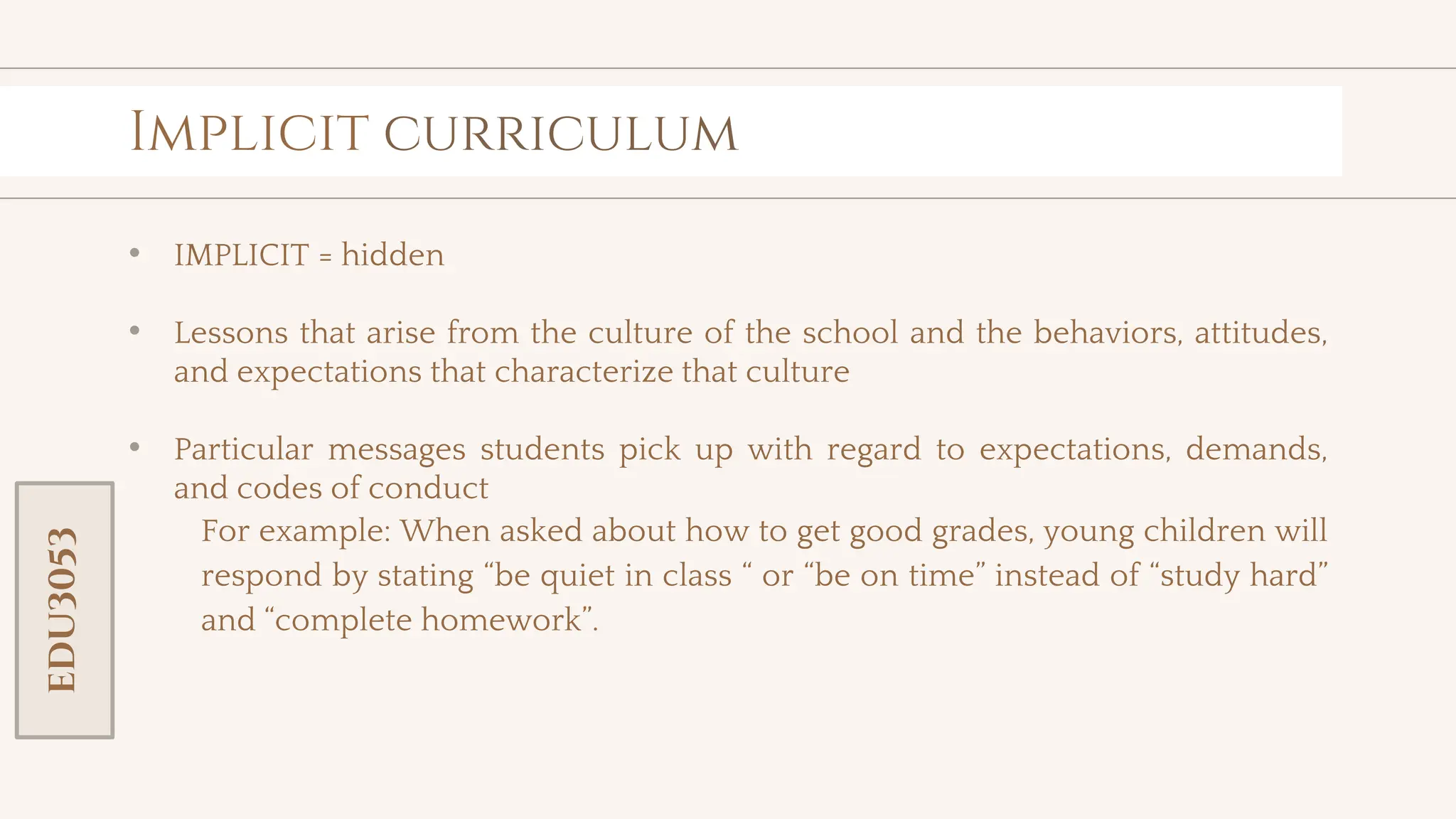 toolkit
Implicit curriculum
• IMPLICIT = hidden
• Lessons that arise from the culture of the school and the behaviors, attitudes,
and expectations that characterize that culture
• Particular messages students pick up with regard to expectations, demands,
and codes of conduct
For example: When asked about how to get good grades, young children will
respond by stating “be quiet in class “ or “be on time” instead of “study hard”
and “complete homework”.
EDU3053
 