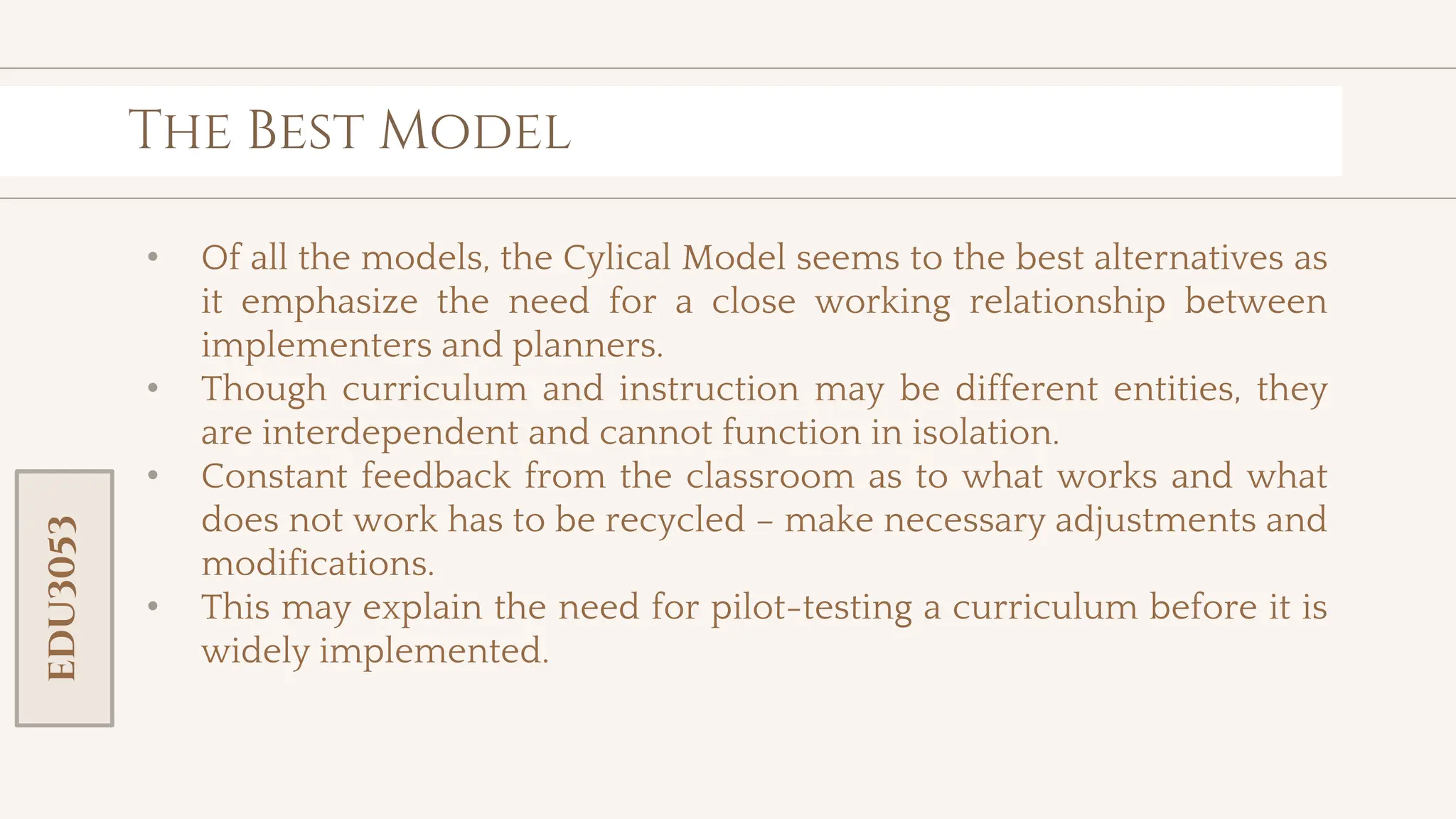 toolkit
The Best Model
• Of all the models, the Cylical Model seems to the best alternatives as
it emphasize the need for a close working relationship between
implementers and planners.
• Though curriculum and instruction may be different entities, they
are interdependent and cannot function in isolation.
• Constant feedback from the classroom as to what works and what
does not work has to be recycled – make necessary adjustments and
modifications.
• This may explain the need for pilot-testing a curriculum before it is
widely implemented.
EDU3053
 