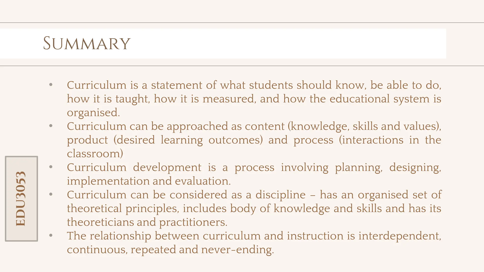 toolkit
Summary
• Curriculum is a statement of what students should know, be able to do,
how it is taught, how it is measured, and how the educational system is
organised.
• Curriculum can be approached as content (knowledge, skills and values),
product (desired learning outcomes) and process (interactions in the
classroom)
• Curriculum development is a process involving planning, designing,
implementation and evaluation.
• Curriculum can be considered as a discipline – has an organised set of
theoretical principles, includes body of knowledge and skills and has its
theoreticians and practitioners.
• The relationship between curriculum and instruction is interdependent,
continuous, repeated and never-ending.
EDU3053
 