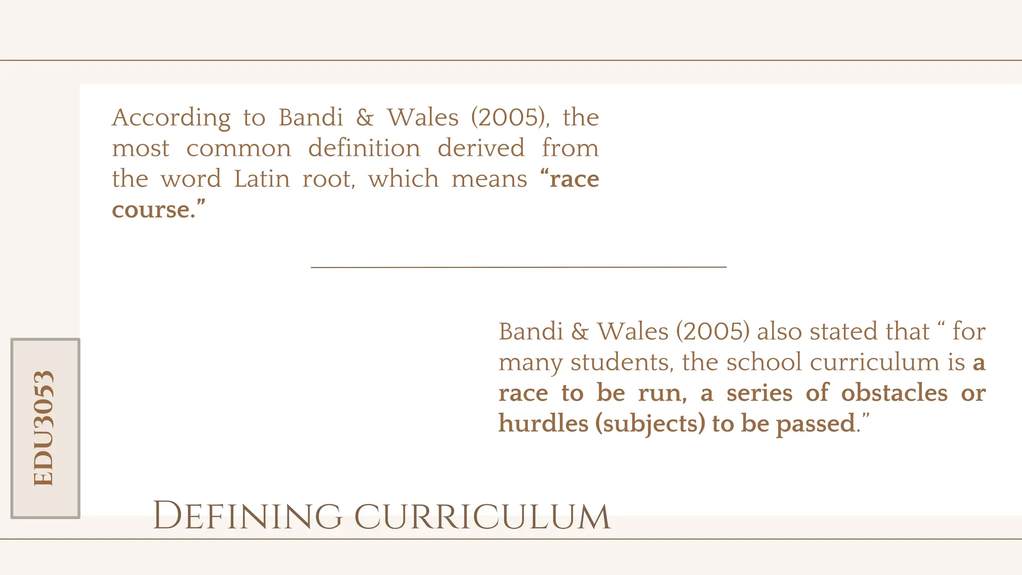 toolkit
Defining curriculum
According to Bandi & Wales (2005), the
most common definition derived from
the word Latin root, which means “race
course.”
EDU3053
Bandi & Wales (2005) also stated that “ for
many students, the school curriculum is a
race to be run, a series of obstacles or
hurdles (subjects) to be passed.”
 