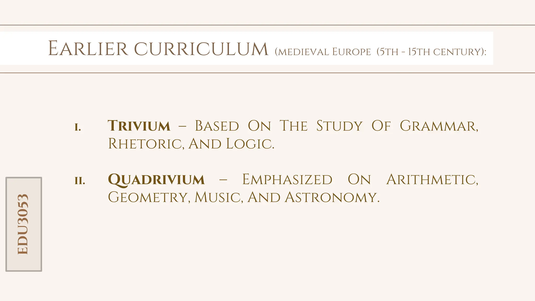 toolkit
Workshop # 1
Earlier curriculum (medieval Europe (5th - 15th century):
Workshop # 2
EDU3053
i. Trivium – Based On The Study Of Grammar,
Rhetoric, And Logic.
ii. Quadrivium – Emphasized On Arithmetic,
Geometry, Music, And Astronomy.
 