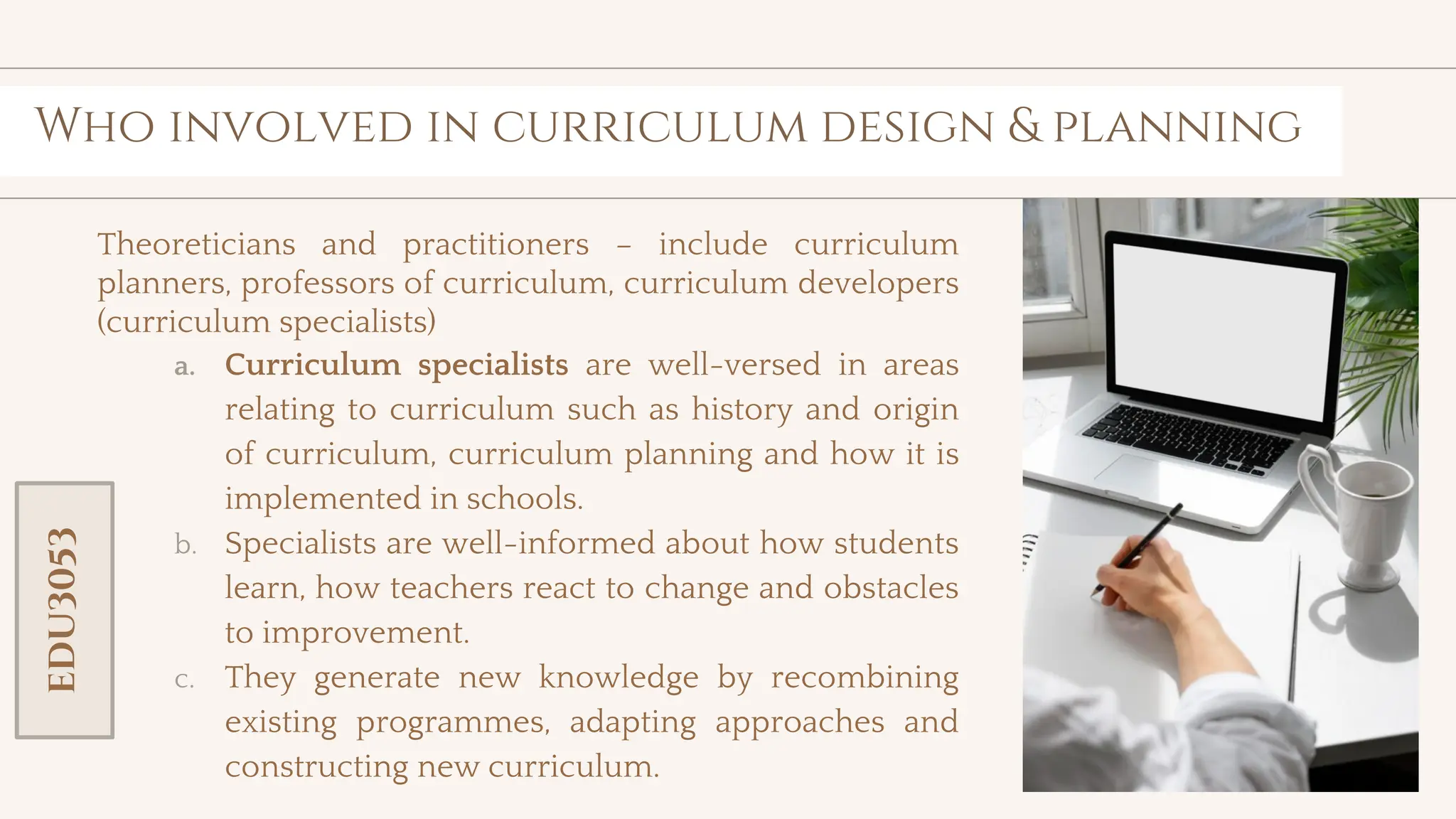 toolkit
Who involved in curriculum design & planning
Theoreticians and practitioners – include curriculum
planners, professors of curriculum, curriculum developers
(curriculum specialists)
a. Curriculum specialists are well-versed in areas
relating to curriculum such as history and origin
of curriculum, curriculum planning and how it is
implemented in schools.
b. Specialists are well-informed about how students
learn, how teachers react to change and obstacles
to improvement.
c. They generate new knowledge by recombining
existing programmes, adapting approaches and
constructing new curriculum.
EDU3053
 
