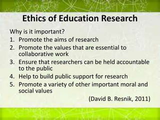 Ethics of Education Research
Why is it important?
1. Promote the aims of research
2. Promote the values that are essential to
collaborative work
3. Ensure that researchers can be held accountable
to the public
4. Help to build public support for research
5. Promote a variety of other important moral and
social values
(David B. Resnik, 2011)
 