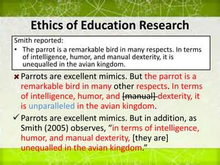 Ethics of Education Research
Smith reported:
• The parrot is a remarkable bird in many respects. In terms
of intelligence, humor, and manual dexterity, it is
unequalled in the avian kingdom.
Parrots are excellent mimics. But the parrot is a
remarkable bird in many other respects. In terms
of intelligence, humor, and [manual] dexterity, it
is unparalleled in the avian kingdom.
Parrots are excellent mimics. But in addition, as
Smith (2005) observes, “in terms of intelligence,
humor, and manual dexterity, [they are]
unequalled in the avian kingdom.”
 