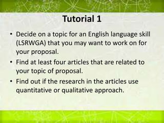 Tutorial 1
• Decide on a topic for an English language skill
(LSRWGA) that you may want to work on for
your proposal.
• Find at least four articles that are related to
your topic of proposal.
• Find out if the research in the articles use
quantitative or qualitative approach.
 
