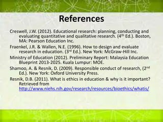 References
Creswell, J.W. (2012). Educational research: planning, conducting and
evaluating quantitative and qualitative research. (4th Ed.). Boston,
MA: Pearson Education Inc.
Fraenkel, J.R. & Wallen, N.E. (1996). How to design and evaluate
research in education. (3rd Ed.). New York: McGraw-Hill Inc.
Ministry of Education (2012). Preliminary Report: Malaysia Education
Blueprint 2013-2025. Kuala Lumpur: MOE.
Shamoo, A. & Resnik, D. (2009). Responsible conduct of research, (2nd
Ed.). New York: Oxford University Press.
Resnik, D.B. (2011). What is ethics in education & why is it important?
Retrieved from
http://www.niehs.nih.gov/research/resources/bioethics/whatis/
 
