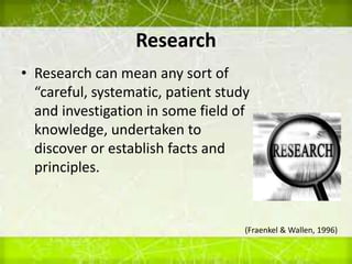 Research
• Research can mean any sort of
“careful, systematic, patient study
and investigation in some field of
knowledge, undertaken to
discover or establish facts and
principles.
(Fraenkel & Wallen, 1996)
 