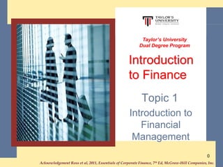 Acknowledgement Ross et al, 2011, Essentials of Corporate Finance, 7th Ed, McGraw-Hill Companies, Inc..
0
Topic 1
Introduction to
Financial
Management
Taylor’s University
Dual Degree Program
Introduction
to Finance
 