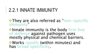 2.2.1 INNATE IMMUNITY
They are also referred as “non-specific
immunity”
Innate immunity is the body first line
of defense against pathogen uses
mostly physical and chemical barriers.
Works rapidly (within minutes) and
has broad specificity.
 