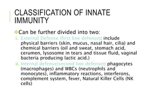 CLASSIFICATION OF INNATE
IMMUNITY
Can be further divided into two:
i. External Defense (first line defense): include
physical barriers (skin, mucus, nasal hair, cilia) and
chemical barriers (oil and sweat, stomach acid,
cerumen, lysosome in tears and tissue fluid, vaginal
bacteria producing lactic acid.)
ii. Internal defense(second line defense): phagocytes
(macrophages) and WBCs (neutrophils and
monocytes), inflammatory reactions, interferons,
complement system, fever, Natural Killer Cells (NK
cells)
 