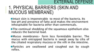 Intact skin is impenetrable to most of the bacteria. Its
low pH and presence of fatty acid makes the environment
inhospitable for bacteria other than commensals.
The continual shedding of the squamous epithelium also
reduces the bacterial load.
Mucus membranes- form less formidable barrier. The
mucus with entrapped bacteria is swept away by cilia of
the ciliated respiratory mucosa or the villi in the intestine.
Particles are swallowed and coughed out by cough
reflex.
1. PHYSICAL BARRIERS (SKIN AND
MUCOUS MEMBRANE)
INNATE IMMUNITY:
EXTERNAL DEFENSE
 